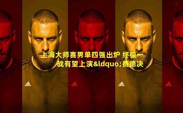 上海大师赛男单四强出炉 终极一战有望上演“费德决”